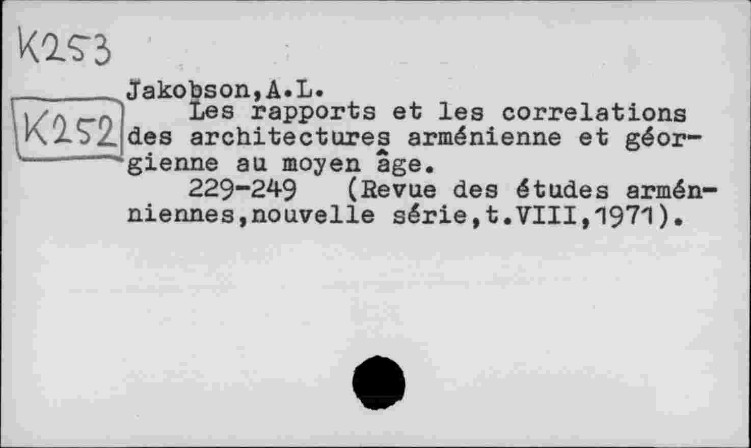 ﻿Kos З
Jakobson,A.L
» 'лг-г> bes rapports et les correlations KZSZdes architectures arménienne et géor-
gienne au moyen âge.
229-249 (Revue des études arméniennes, nouvelle série,t.VIII,Л971).